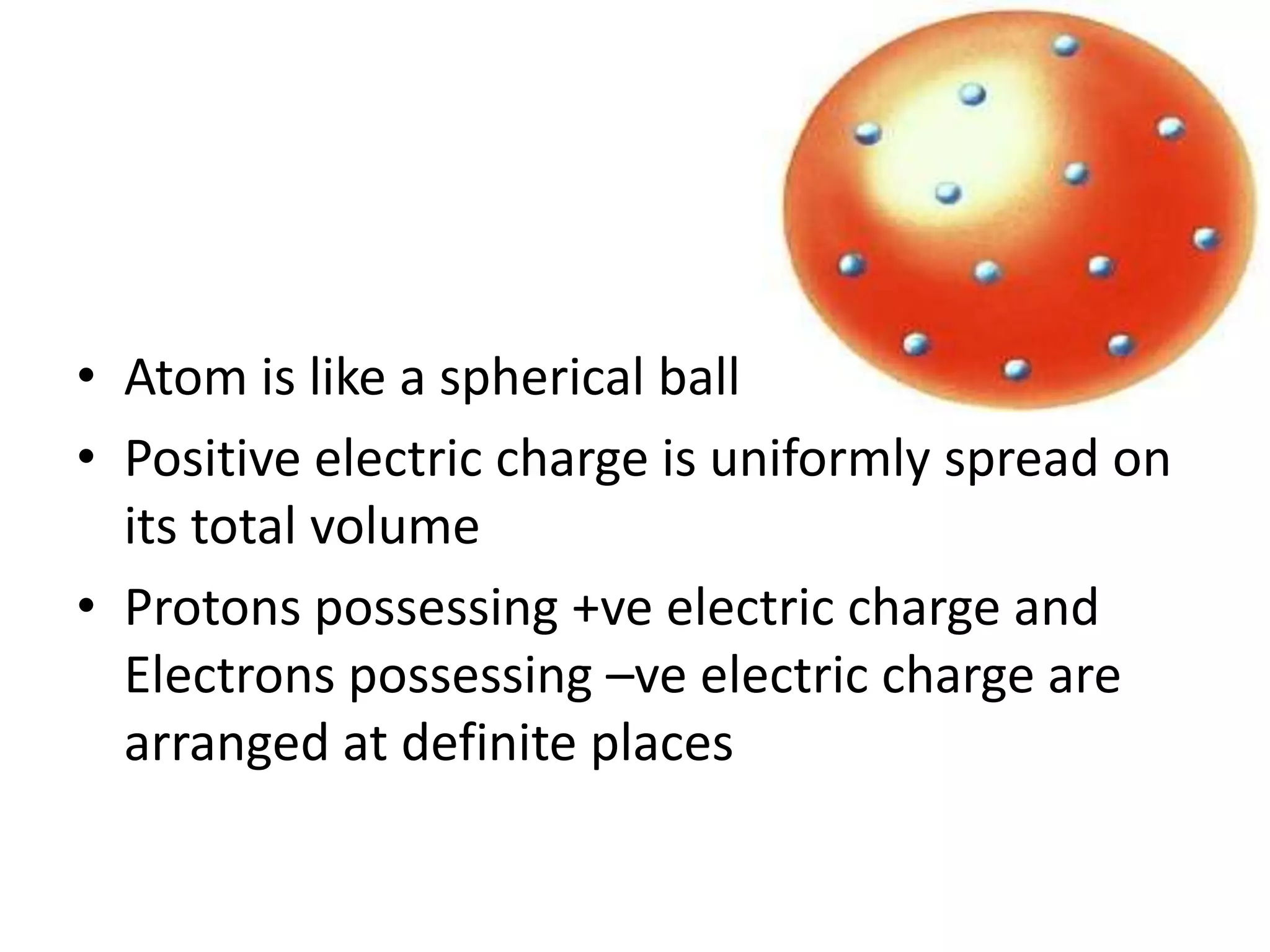 • Atom is like a spherical ball
• Positive electric charge is uniformly spread on
  its total volume
• Protons possessing +ve electric charge and
  Electrons possessing –ve electric charge are
  arranged at definite places
 