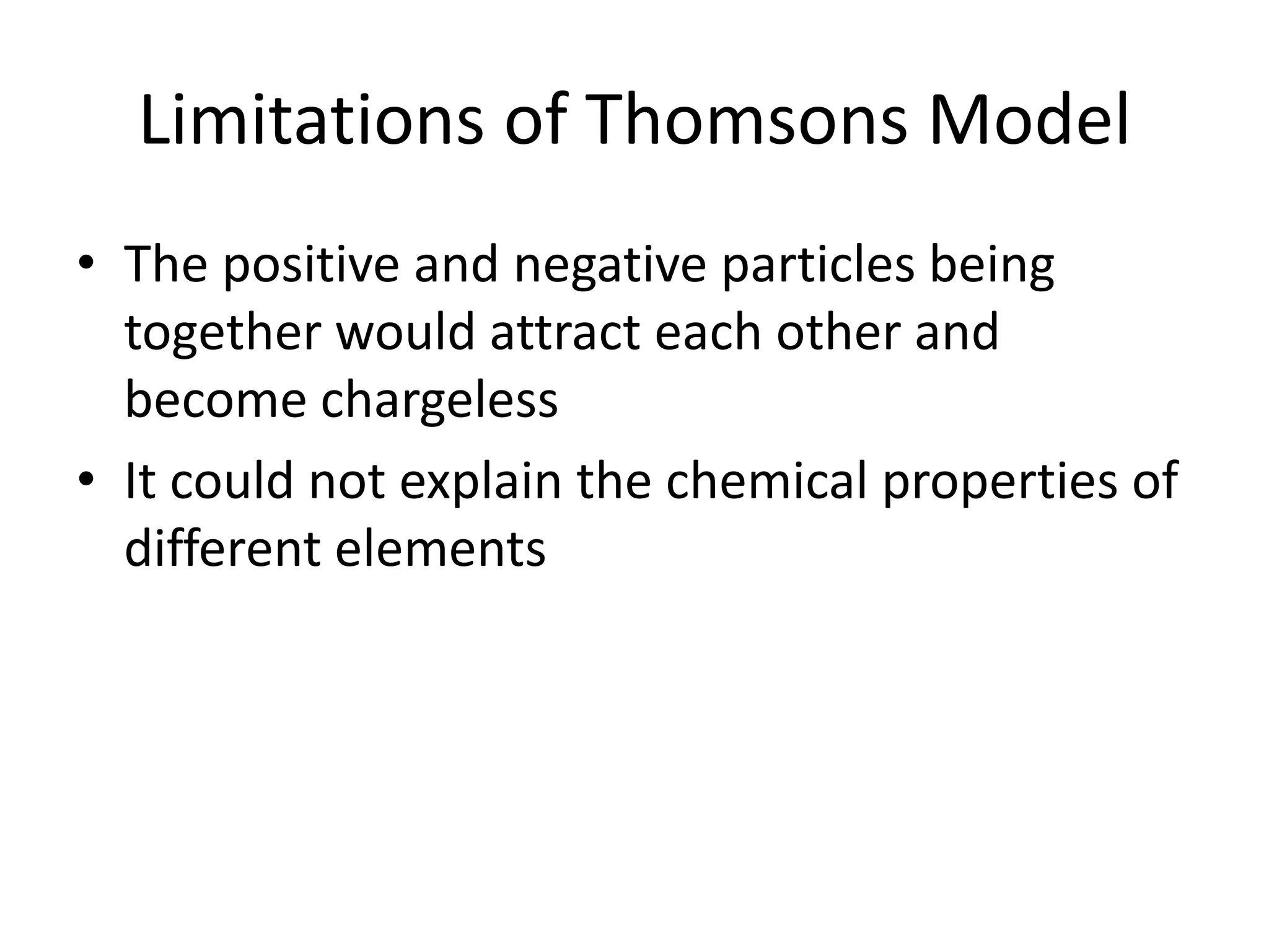 Limitations of Thomsons Model
• The positive and negative particles being
  together would attract each other and
  become chargeless
• It could not explain the chemical properties of
  different elements
 