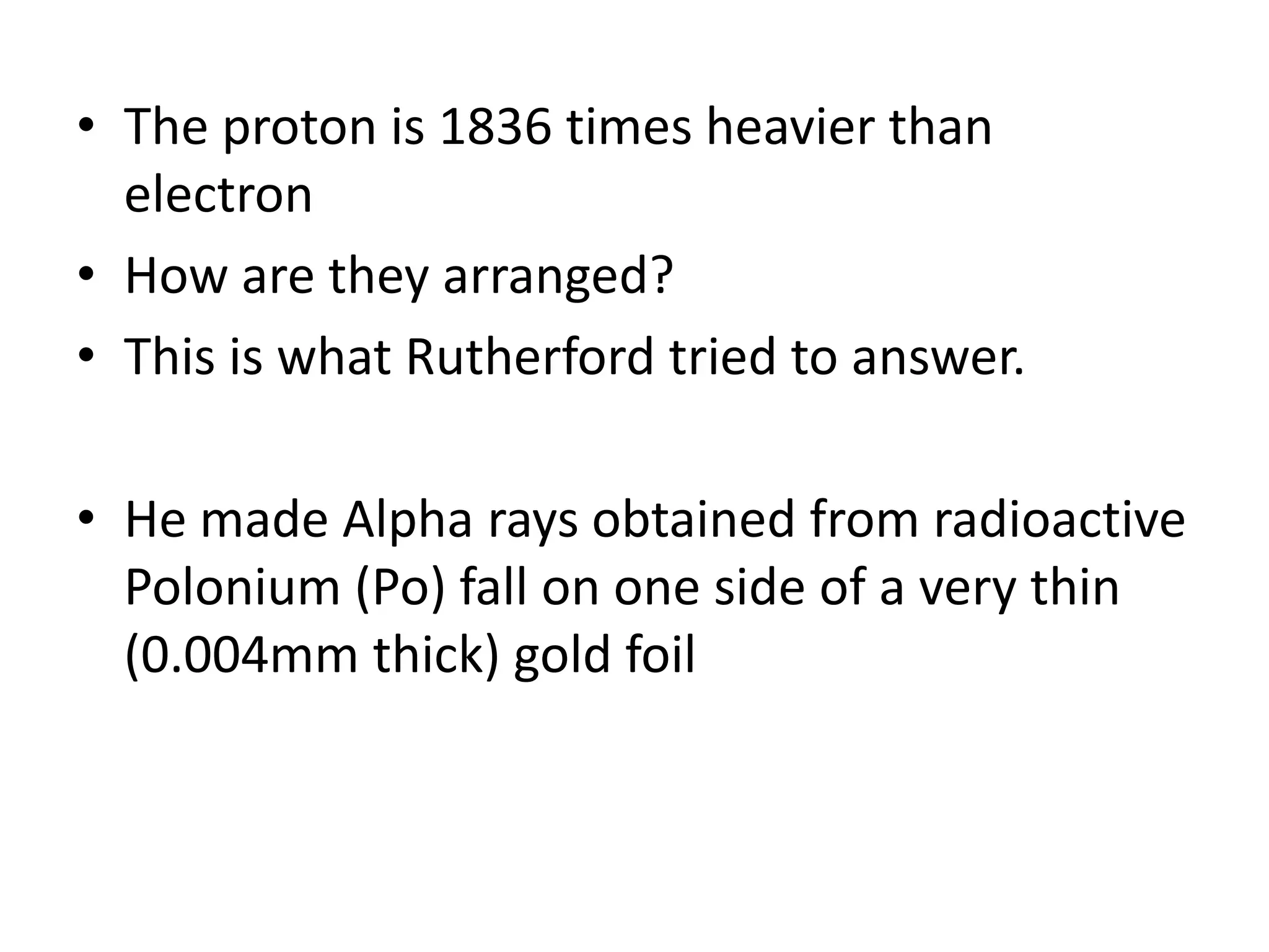 • The proton is 1836 times heavier than
  electron
• How are they arranged?
• This is what Rutherford tried to answer.

• He made Alpha rays obtained from radioactive
  Polonium (Po) fall on one side of a very thin
  (0.004mm thick) gold foil
 