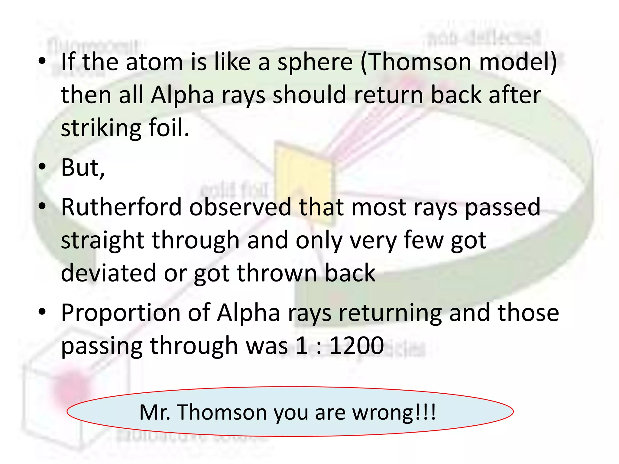 • If the atom is like a sphere (Thomson model)
  then all Alpha rays should return back after
  striking foil.
• But,
• Rutherford observed that most rays passed
  straight through and only very few got
  deviated or got thrown back
• Proportion of Alpha rays returning and those
  passing through was 1 : 1200

        Mr. Thomson you are wrong!!!
 