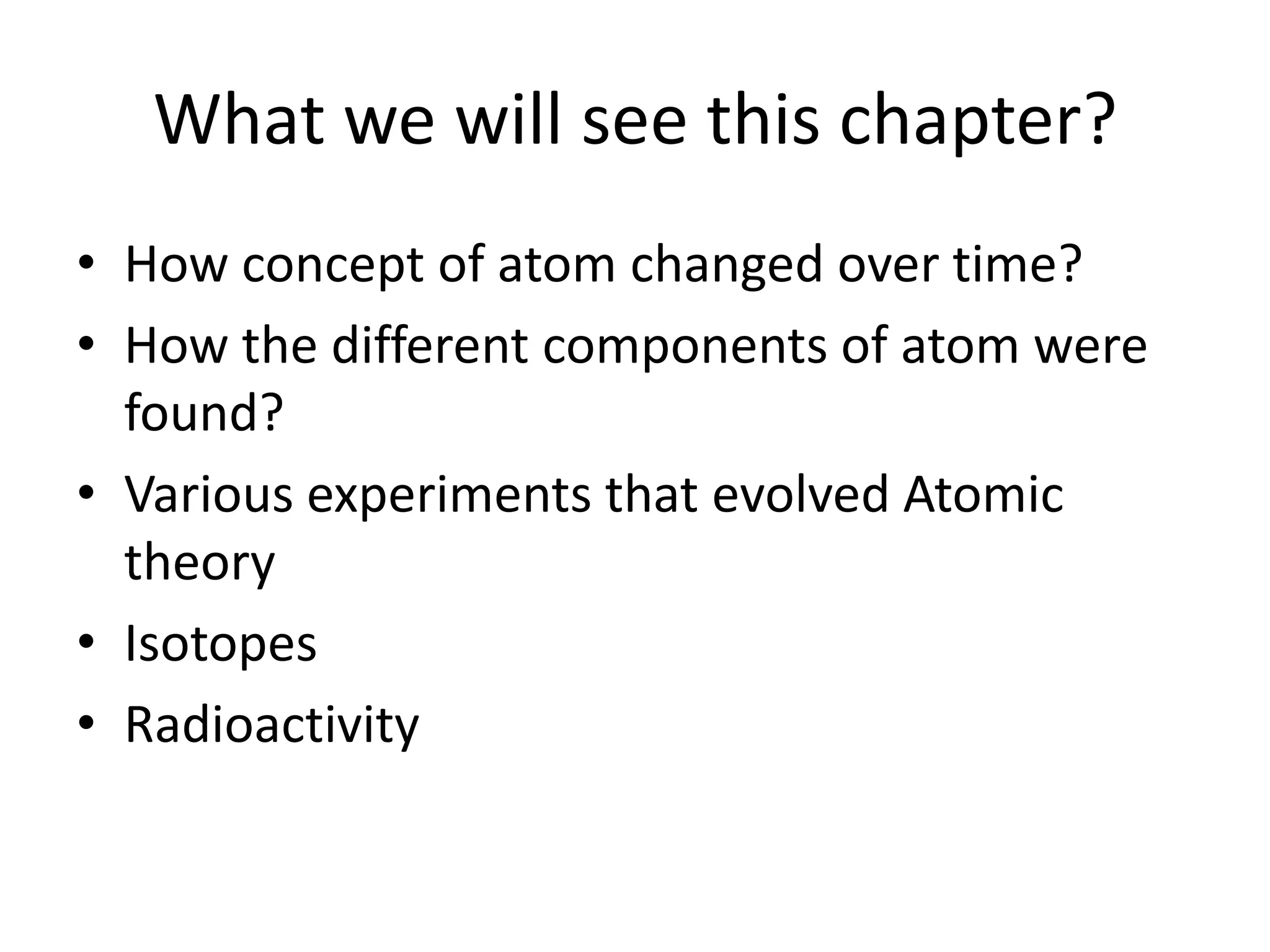 What we will see this chapter?
• How concept of atom changed over time?
• How the different components of atom were
  found?
• Various experiments that evolved Atomic
  theory
• Isotopes
• Radioactivity
 
