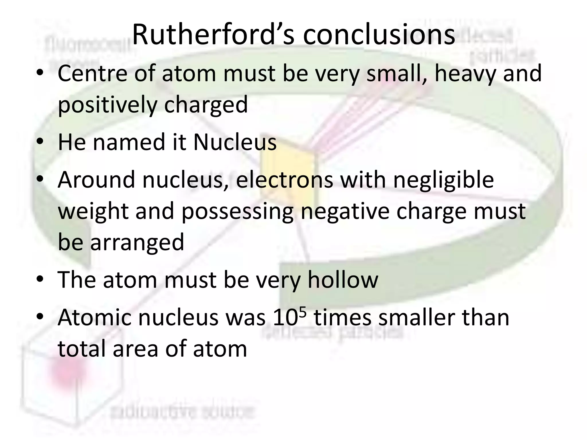 Rutherford’s conclusions
• Centre of atom must be very small, heavy and
  positively charged
• He named it Nucleus
• Around nucleus, electrons with negligible
  weight and possessing negative charge must
  be arranged
• The atom must be very hollow
• Atomic nucleus was 105 times smaller than
  total area of atom
 