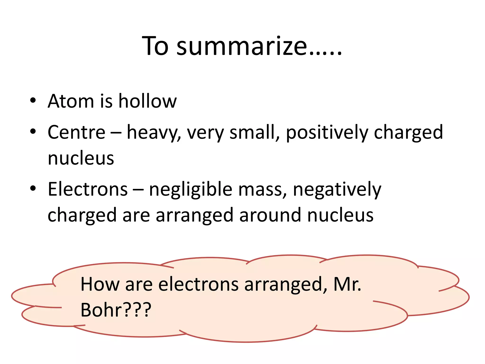 To summarize…..
• Atom is hollow
• Centre – heavy, very small, positively charged
  nucleus
• Electrons – negligible mass, negatively
  charged are arranged around nucleus


     How are electrons arranged, Mr.
     Bohr???
 
