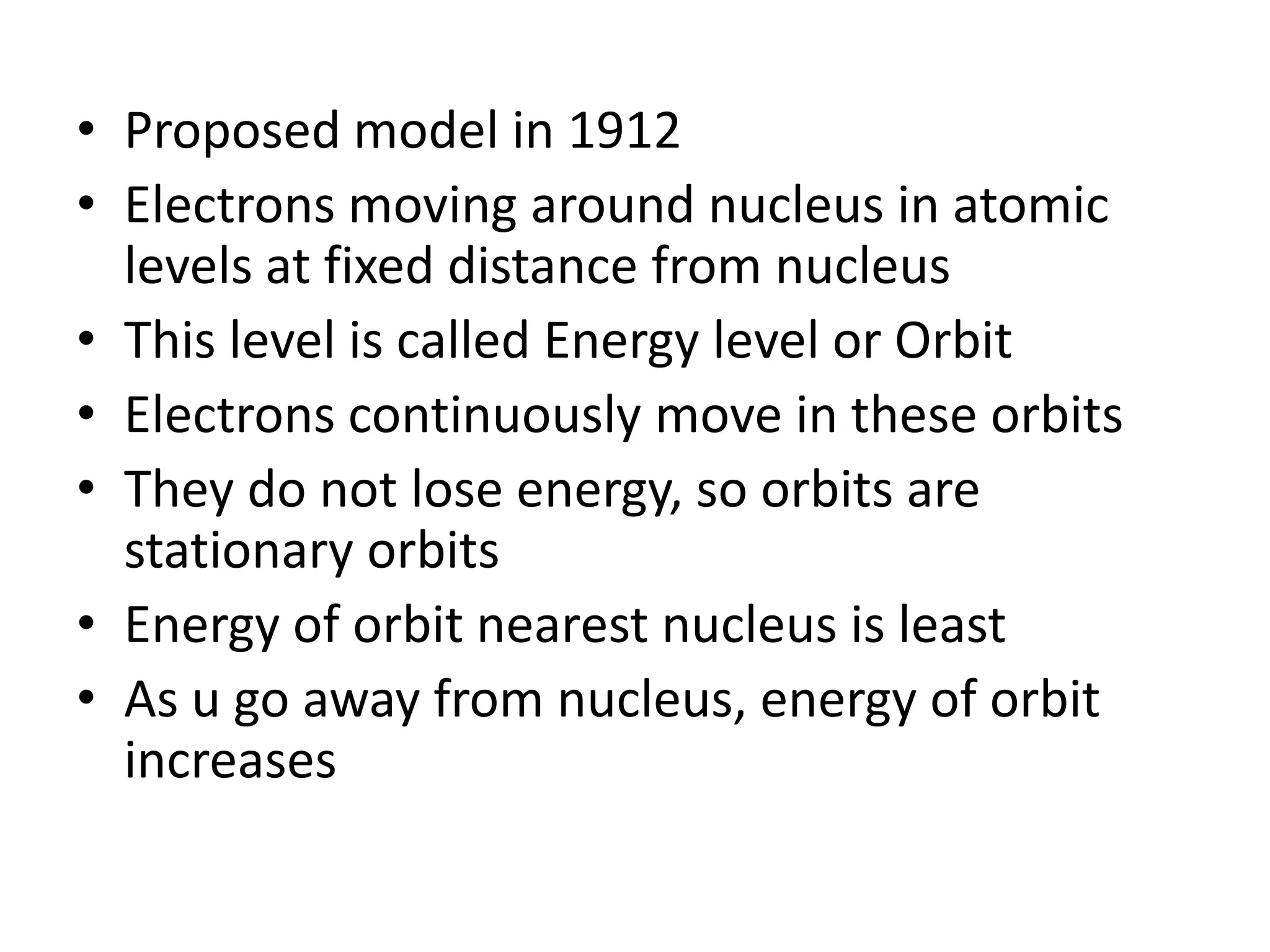 • Proposed model in 1912
• Electrons moving around nucleus in atomic
  levels at fixed distance from nucleus
• This level is called Energy level or Orbit
• Electrons continuously move in these orbits
• They do not lose energy, so orbits are
  stationary orbits
• Energy of orbit nearest nucleus is least
• As u go away from nucleus, energy of orbit
  increases
 