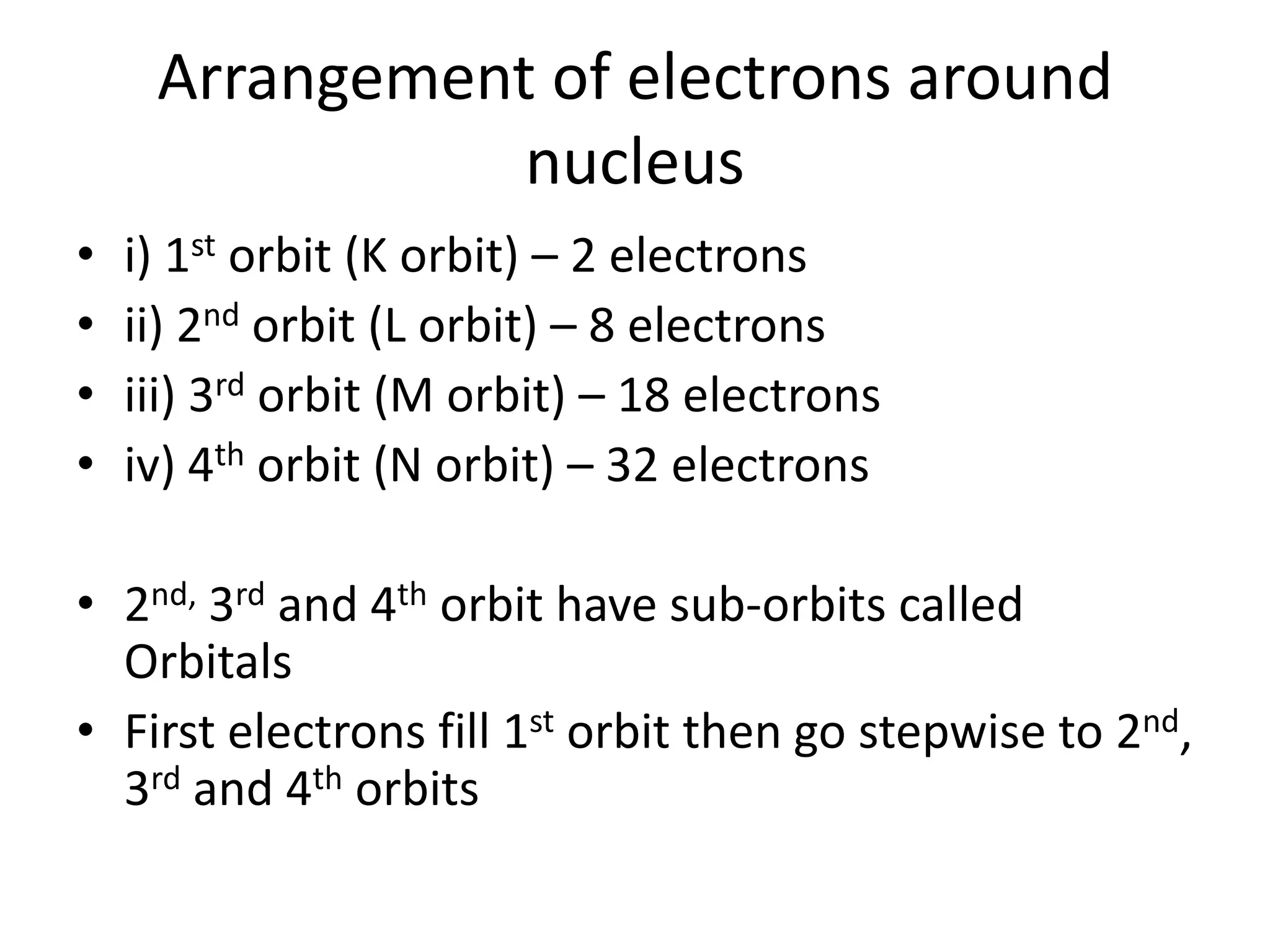 Arrangement of electrons around
                nucleus
•   i) 1st orbit (K orbit) – 2 electrons
•   ii) 2nd orbit (L orbit) – 8 electrons
•   iii) 3rd orbit (M orbit) – 18 electrons
•   iv) 4th orbit (N orbit) – 32 electrons

• 2nd, 3rd and 4th orbit have sub-orbits called
  Orbitals
• First electrons fill 1st orbit then go stepwise to 2nd,
  3rd and 4th orbits
 