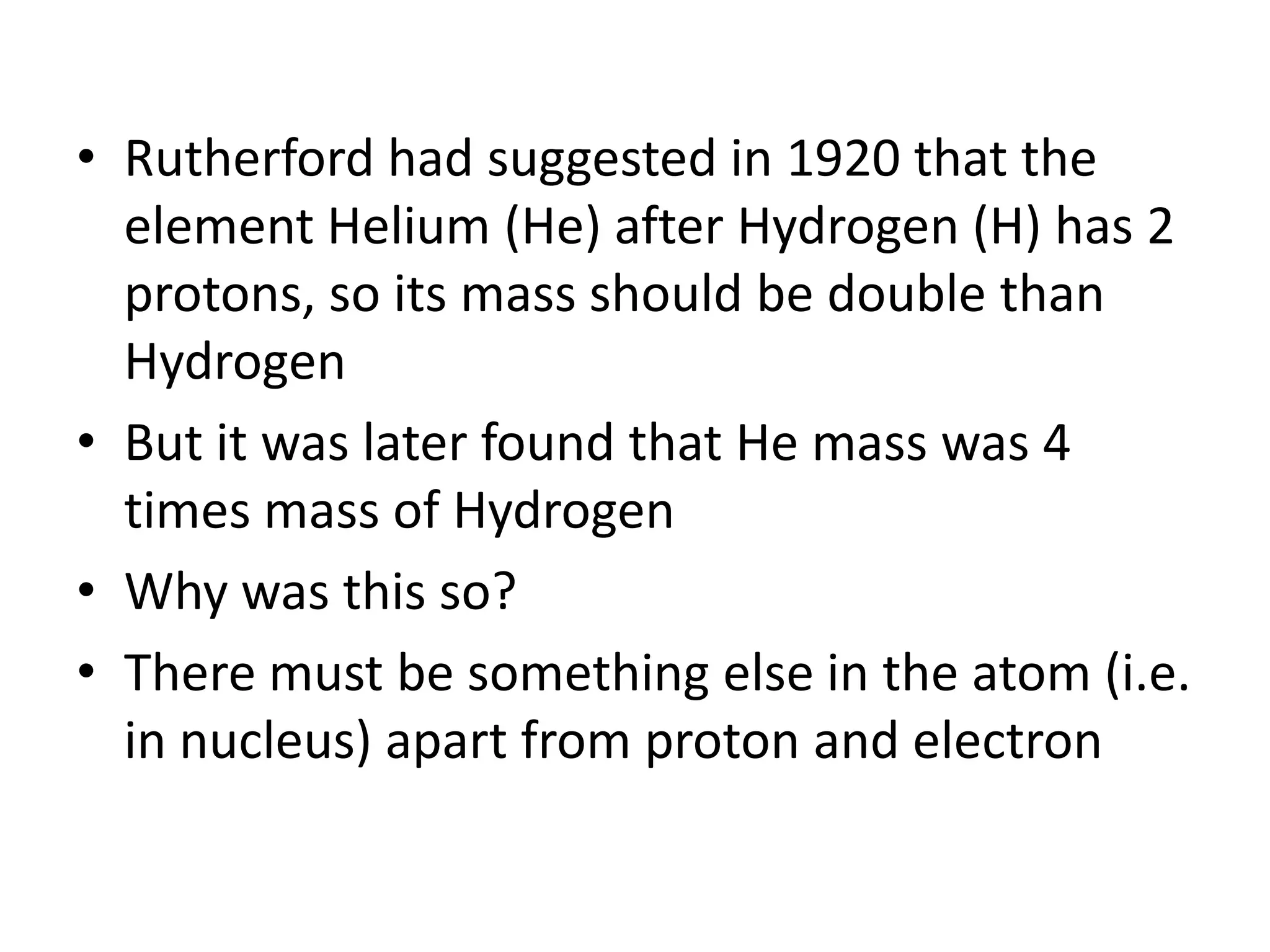 • Rutherford had suggested in 1920 that the
  element Helium (He) after Hydrogen (H) has 2
  protons, so its mass should be double than
  Hydrogen
• But it was later found that He mass was 4
  times mass of Hydrogen
• Why was this so?
• There must be something else in the atom (i.e.
  in nucleus) apart from proton and electron
 
