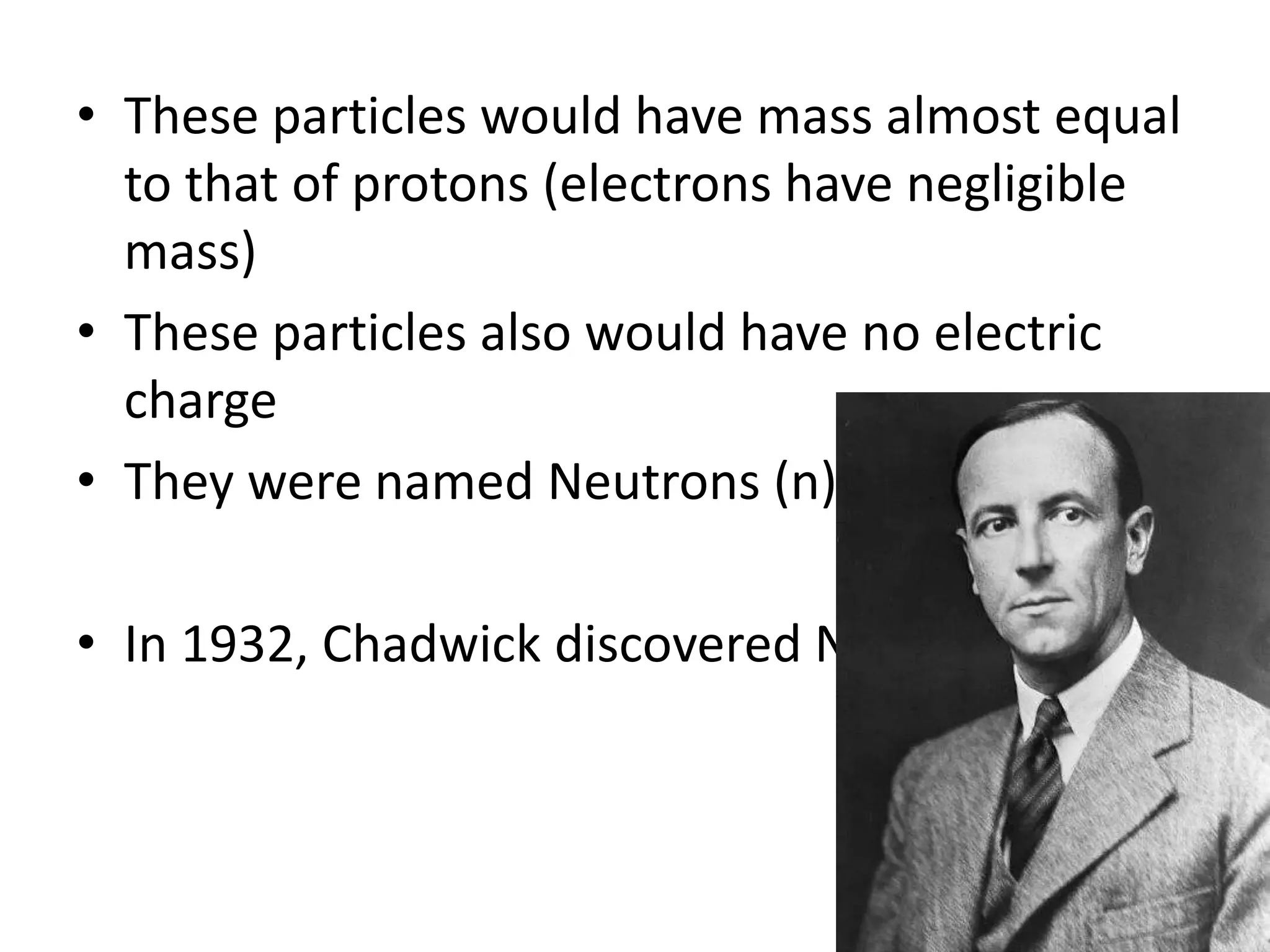 • These particles would have mass almost equal
  to that of protons (electrons have negligible
  mass)
• These particles also would have no electric
  charge
• They were named Neutrons (n)

• In 1932, Chadwick discovered Neutrons
 
