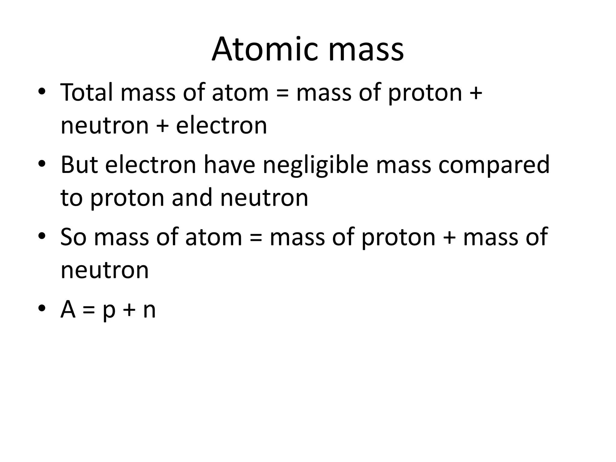Atomic mass
• Total mass of atom = mass of proton +
  neutron + electron
• But electron have negligible mass compared
  to proton and neutron
• So mass of atom = mass of proton + mass of
  neutron
• A=p+n
 