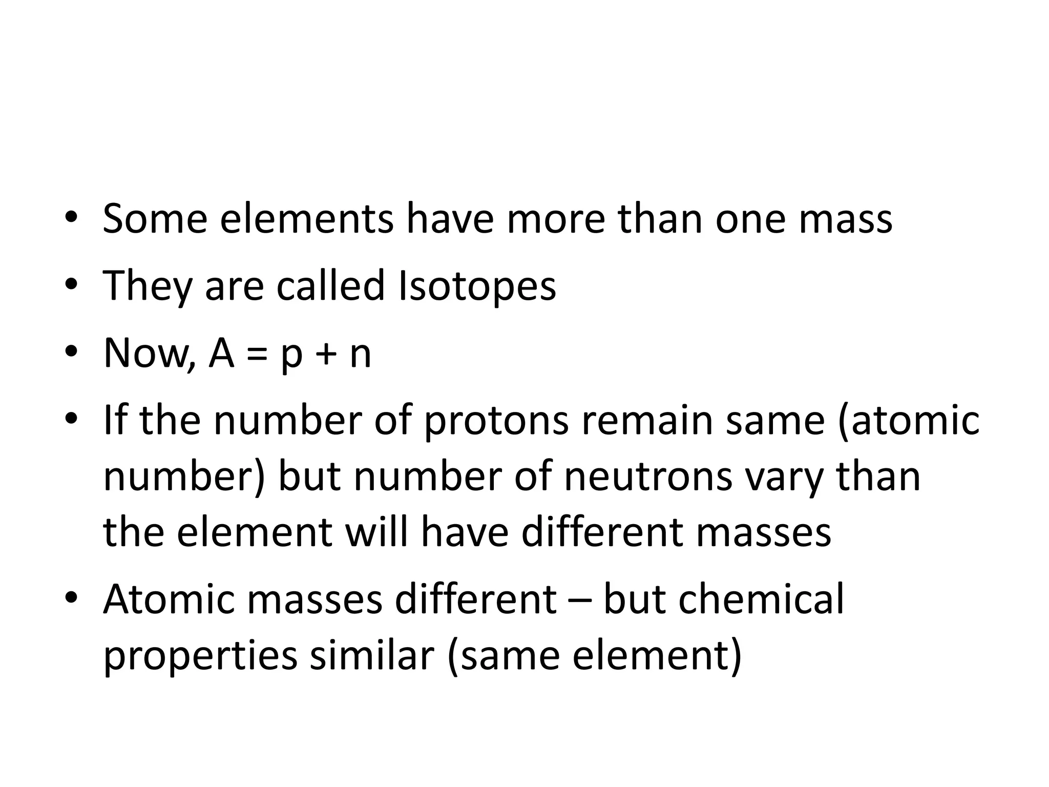 • Some elements have more than one mass
• They are called Isotopes
• Now, A = p + n
• If the number of protons remain same (atomic
  number) but number of neutrons vary than
  the element will have different masses
• Atomic masses different – but chemical
  properties similar (same element)
 