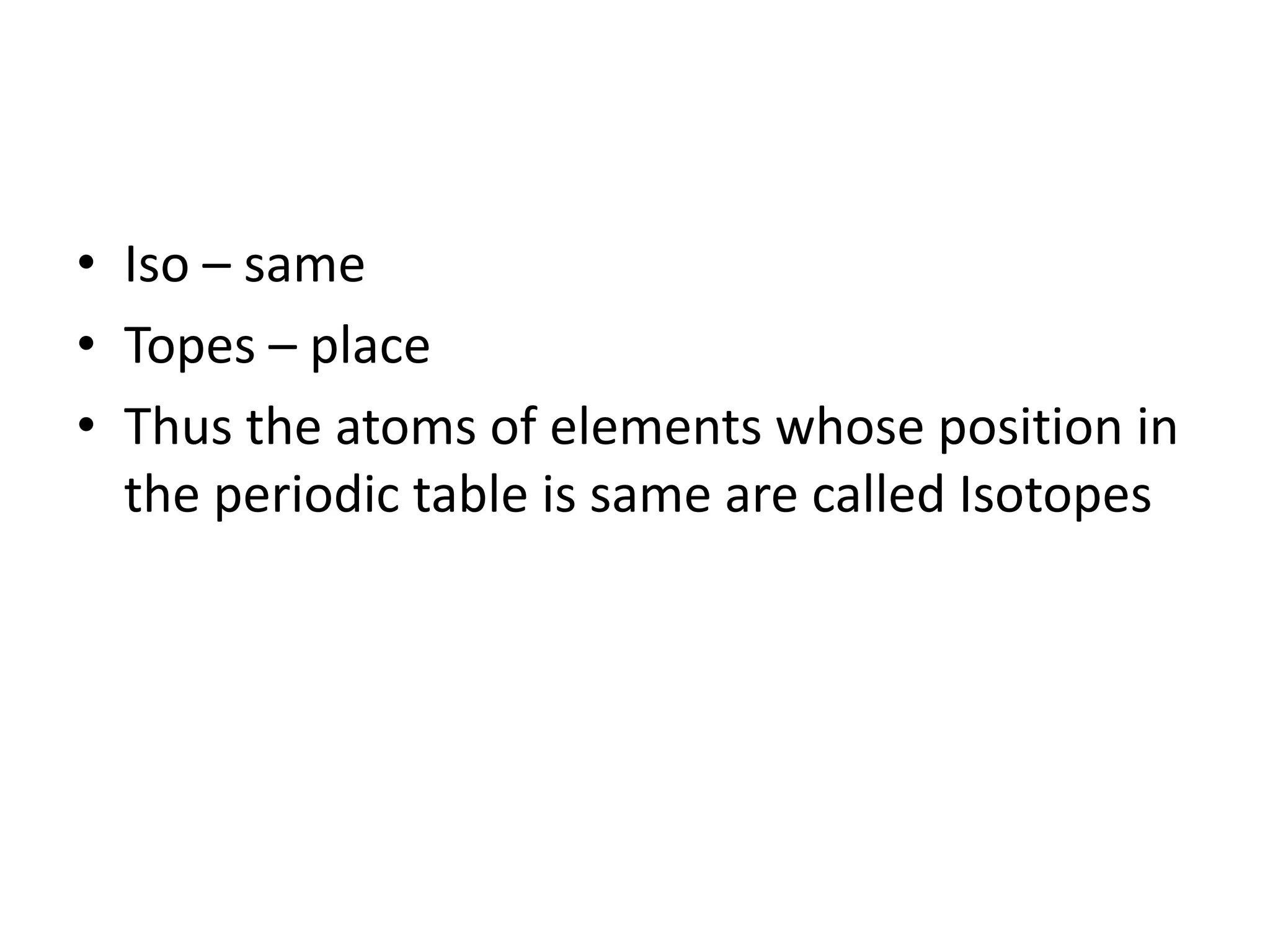 • Iso – same
• Topes – place
• Thus the atoms of elements whose position in
  the periodic table is same are called Isotopes
 