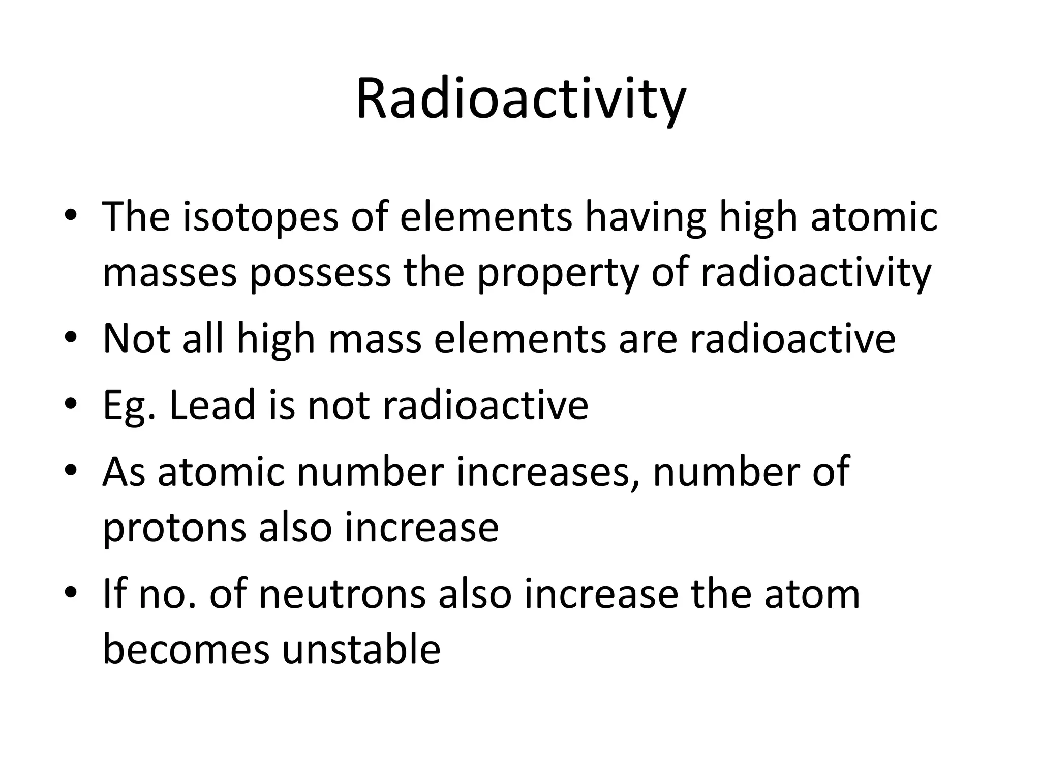 Radioactivity
• The isotopes of elements having high atomic
  masses possess the property of radioactivity
• Not all high mass elements are radioactive
• Eg. Lead is not radioactive
• As atomic number increases, number of
  protons also increase
• If no. of neutrons also increase the atom
  becomes unstable
 