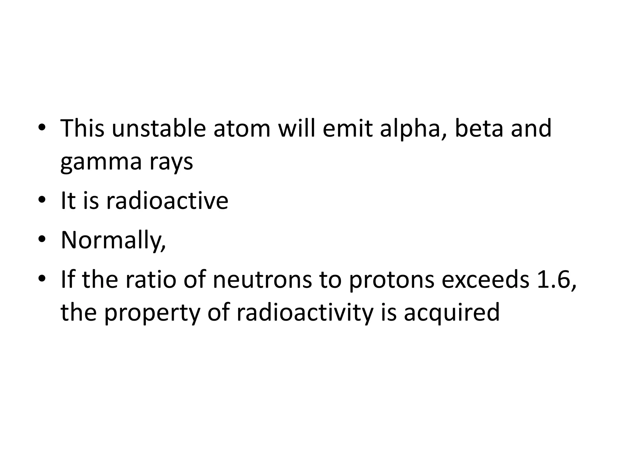 • This unstable atom will emit alpha, beta and
  gamma rays
• It is radioactive
• Normally,
• If the ratio of neutrons to protons exceeds 1.6,
  the property of radioactivity is acquired
 