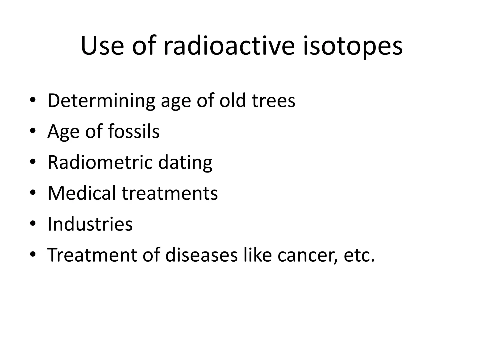 Use of radioactive isotopes
•   Determining age of old trees
•   Age of fossils
•   Radiometric dating
•   Medical treatments
•   Industries
•   Treatment of diseases like cancer, etc.
 