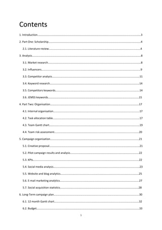 1
Contents
1. Introduction..………………………………………………………………………………………….………………………………………3
2. Part One: Scholarship…………………………………………………………………………………………………………..…………4
2.1. Literature review…………………………………………………………………………………………………………………….4
3. Analysis…………………………………………………………………………………………………………………………………………..8
3.1. Market research………………………………………………………………………………………………………………………8
3.2. Influencers………………………………………………………………………………………………………………………………9
3.3. Competitor analysis……………………………………………………………………………………………………………….11
3.4. Keyword research………………………………………………………….………………………………………………………14
3.5. Competitors keywords…………………………………………………………………………………………………………..14
3.6. JEMSS keywords……………………………………………………………………………………………………………………15
4. Part Two: Organisation…………………………………………………………………………………………………………………17
4.1. Internal organisation……………………………………………………………………………………………………………..17
4.2. Task allocation table………………………………………………………………………………………………………………17
4.3. Team Gantt chart………………………………………………………………………………………………………………..…19
4.4. Team risk assessment……………………………………………………………………………………………………………20
5. Campaign organisation…………………………………………………………………………………………………………………21
5.1. Creative proposal………………………………………………………………………………………………………………..…21
5.2. Pilot campaign results and analysis……………………………………………………………………………………….22
5.3. KPIs……………………………………………………………………………………………………………………………………….22
5.4. Social media analysis………………………………………………………………………………………………………..……23
5.5. Website and blog analytics……………………………………………………………………………………………………25
5.6. E-mail marketing analytics…………………………………………………………………………………………………….27
5.7. Social acquisition statistics……………………………………………………………………………………………………28
6. Long-Term campaign plan…………………………………………………………………………………………………………….30
6.1. 12 month Gantt chart……………………………………………………………………………………………………………32
6.2. Budget…………………………………………………………………………………………………………………………………..33
 