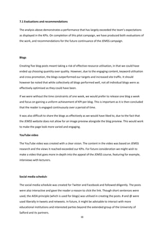 38
7.1 Evaluations and recommendations
The analysis above demonstrates a performance that has largely exceeded the team’s expectations
as displayed in the KPIs. On completion of this pilot campaign, we have produced both evaluations of
the work, and recommendations for the future continuance of the JEMSS campaign.
Blogs
Creating five blog posts meant taking a risk of effective resource utilisation, in that we could have
ended up choosing quantity over quality. However, due to the engaging content, keyword utilisation
and cross promotion, the blogs outperformed our targets and increased site traffic. It should
however be noted that while collectively all blogs performed well, not all individual blogs were as
effectively optimised as they could have been.
If we were without the time constraints of one week, we would prefer to release one blog a week
and focus on gaining a uniform achievement of KPI per blog. This is important as it is then concluded
that the reader is engaged continuously over a period of time.
It was also difficult to share the blogs as effectively as we would have liked to, due to the fact that
the JEMSS website does not allow for an image preview alongside the blog preview. This would work
to make the page look more varied and engaging.
YouTube video
The YouTube video was created with a clear vision. The content in the video was based on JEMSS
research and the views it reached exceeded our KPIs. For future consideration we might wish to
make a video that goes more in-depth into the appeal of the JEMSS course, featuring for example,
interviews with lecturers.
Social media schedule
The social media schedule was created for Twitter and Facebook and followed diligently. The posts
were also interactive and gave the reader a reason to click the link. Though short sentences were
used, the AIDA principle (which is used for blogs) was utilised in creating the posts. # and @ were
used liberally in tweets and retweets. In future, it might be advisable to interact with more
educational institutions and interested parties beyond the extended group of the University of
Salford and its partners.
 