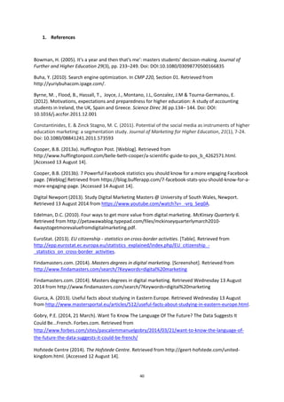 40
1. References
Bowman, H. (2005). It's a year and then that's me’: masters students' decision‐making. Journal of
Further and Higher Education 29(3), pp. 233–249. Doi: DOI:10.1080/03098770500166835
Buha, Y. (2010). Search engine optimization. In CMP 220, Section 01. Retrieved from
http://yuriybuhacom.ipage.com/.
Byrne, M. , Flood, B., Hassall, T., Joyce, J., Montano, J.L, Gonzalez, J.M & Tourna-Germanou, E.
(2012). Motivations, expectations and preparedness for higher education: A study of accounting
students in Ireland, the UK, Spain and Greece. Science Direc 36 pp.134– 144. Doi: DOI:
10.1016/j.accfor.2011.12.001
Constantinides, E. & Zinck Stagno, M. C. (2011). Potential of the social media as instruments of higher
education marketing: a segmentation study. Journal of Marketing for Higher Education, 21(1), 7-24.
Doi: 10.1080/08841241.2011.573593
Cooper, B.B. (2013a). Huffington Post. [Weblog]. Retrieved from
http://www.huffingtonpost.com/belle-beth-cooper/a-scientific-guide-to-pos_b_4262571.html.
[Accessed 13 August 14].
Cooper, B.B. (2013b). 7 Powerful Facebook statistics you should know for a more engaging Facebook
page. [Weblog] Retrieved from https://blog.bufferapp.com/7-facebook-stats-you-should-know-for-a-
more-engaging-page. [Accessed 14 August 14].
Digital Newport (2013). Study Digital Marketing Masters @ University of South Wales, Newport.
Retrieved 13 August 2014 from https://www.youtube.com/watch?v=_-vrq_Seq0A.
Edelman, D.C. (2010). Four ways to get more value from digital marketing. McKinsey Quarterly 6.
Retrieved from http://petawawablog.typepad.com/files/mckinseyquarterlymarch2010-
4waystogetmorevaluefromdigitalmarketing.pdf.
EuroStat. (2013). EU citizenship - statistics on cross-border activities. [Table]. Retrieved from
http://epp.eurostat.ec.europa.eu/statistics_explained/index.php/EU_citizenship_-
_statistics_on_cross-border_activities.
Findamasters.com. (2014). Masters degrees in digital marketing. [Screenshot]. Retrieved from
http://www.findamasters.com/search/?Keywords=digital%20marketing
Findamasters.com. (2014). Masters degrees in digital marketing. Retrieved Wednesday 13 August
2014 from http://www.findamasters.com/search/?Keywords=digital%20marketing
Giurca, A. (2013). Useful facts about studying in Eastern Europe. Retrieved Wednesday 13 August
from http://www.mastersportal.eu/articles/512/useful-facts-about-studying-in-eastern-europe.html.
Gobry, P.E. (2014, 21 March). Want To Know The Language Of The Future? The Data Suggests It
Could Be...French. Forbes.com. Retrieved from
http://www.forbes.com/sites/pascalemmanuelgobry/2014/03/21/want-to-know-the-language-of-
the-future-the-data-suggests-it-could-be-french/
Hofstede Centre (2014). The Hofstede Centre. Retrieved from http://geert-hofstede.com/united-
kingdom.html. [Accessed 12 August 14].
 