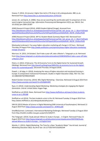 41
Howse, P. (2014, 16 January). Higher fees led to 17% drop in UK undergraduates. BBC.co.uk.
Retrieved from http://www.bbc.co.uk/news/education-25761133
Jansen, B.J. and Spink, A. (2006). How are we searching the world wide web? A comparison of nine
search engine transaction logs. Information Processing and Management 42(1). pp. 248-63. Doi:
10.1016/j.ipm.2004.10.007
JEMSS Research Project (2014). JEMSS Student Debrief [Image]. Accessed from
http://blackboard.salford.ac.uk/webapps/portal/frameset.jsp?tab_tab_group_id=_2_1&url=%2Fweb
apps%2Fblackboard%2Fexecute%2Flauncher%3Ftype%3DCourse%26id%3D_44278_1%26url%3D
JEMSS Research Project (2014). WP 4.2 Student Needs Summary Report V02. Retrieved from
http://blackboard.salford.ac.uk/webapps/portal/frameset.jsp?tab_tab_group_id=_2_1&url=%2Fweb
apps%2Fblackboard%2Fexecute%2Flauncher%3Ftype%3DCourse%26id%3D_44278_1%26url%3D
Maslowsky (unknown). Five ways higher education marketing will change in 10 Years . Retrieved
Thursday 14 August from http://www.evolllution.com/opinions/ways-higher-education-marketing-
change-10-years/.
Morrison, N. (2013, 24 October). Don't take a year off, take a Master's. Telegraph.co.uk. Retrieved
from http://www.telegraph.co.uk/education/educationadvice/10385903/Dont-take-a-year-off-take-
a-Masters.html
Peters, A. (2014, 4 February). The UK Economy Turns to the Digital Sector for Sustained Growth.
(Weblog). Retrieved from http://parall.ax/blog/view/3005/the-uk-economy-turns-to-the-digital-
sector-for-sustained-growth. [Accessed Thursday 14 August 2014]
Powell, J., & Solga, H. (2010). Analyzing the nexus of higher education and vocational training in
Europe: A comparative-institutional framework. Studies in Higher Education 35(6), 705–721. Doi:
10.1080/03075070903295829
Robert Gordon University. (2014). MSc Digital Marketing – Overview. Retrieved 13 August 2014 from
https://www.youtube.com/watch?v=c01Hb84H4RY
Ryan, D. (2014). Understanding Digital Marketing: Marketing strategies for engaging the Digital
Generation. 2nd ed. United States: Kogan Page.
Sheffield.ac.uk (2014). News. Retrieved from http://www.sheffield.ac.uk/news/nr/best-students-
union-in-uk-1.395188
Sheffield.ac.uk (2014). The best students union in the UK. Retrieved Tuesday 12 August 2014 from
http://www.sheffield.ac.uk/undergraduate/why/union
SIM GE (2013) Master of Science in Digital Marketing (SIM-University of Southampton). Retrieved 13
August 2014 from https://www.youtube.com/watch?v=_kh4Kt1LjA8
SmallBizConnect. (unknown). International Marketing Challenges. Retrieved Tuesday 12 August 2014
from http://toolkit.smallbiz.nsw.gov.au/part/21/104/477.
The Telegraph. (2014). Study abroad: Where to study in Europe... in English. Retrieved Friday 15
August 2014 from http://www.telegraph.co.uk/education/universityeducation/9447458/Study-
abroad-Where-to-study-in-Europe...-in-English.html.
Wymbs, C. (2011). Digital Marketing: The Time for a New ''Academic Major'' Has Arrived. Journal of
Marketing Education 36(2). Pp.54-67 doi: 10.1177/0273475310392544
 