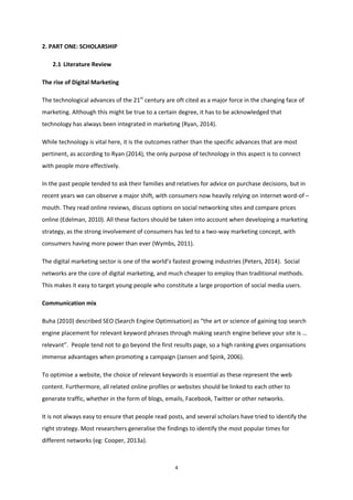 4
2. PART ONE: SCHOLARSHIP
2.1 Literature Review
The rise of Digital Marketing
The technological advances of the 21st
century are oft cited as a major force in the changing face of
marketing. Although this might be true to a certain degree, it has to be acknowledged that
technology has always been integrated in marketing (Ryan, 2014).
While technology is vital here, it is the outcomes rather than the specific advances that are most
pertinent, as according to Ryan (2014), the only purpose of technology in this aspect is to connect
with people more effectively.
In the past people tended to ask their families and relatives for advice on purchase decisions, but in
recent years we can observe a major shift, with consumers now heavily relying on internet word-of –
mouth. They read online reviews, discuss options on social networking sites and compare prices
online (Edelman, 2010). All these factors should be taken into account when developing a marketing
strategy, as the strong involvement of consumers has led to a two-way marketing concept, with
consumers having more power than ever (Wymbs, 2011).
The digital marketing sector is one of the world’s fastest growing industries (Peters, 2014). Social
networks are the core of digital marketing, and much cheaper to employ than traditional methods.
This makes it easy to target young people who constitute a large proportion of social media users.
Communication mix
Buha (2010) described SEO (Search Engine Optimisation) as “the art or science of gaining top search
engine placement for relevant keyword phrases through making search engine believe your site is …
relevant”. People tend not to go beyond the first results page, so a high ranking gives organisations
immense advantages when promoting a campaign (Jansen and Spink, 2006).
To optimise a website, the choice of relevant keywords is essential as these represent the web
content. Furthermore, all related online profiles or websites should be linked to each other to
generate traffic, whether in the form of blogs, emails, Facebook, Twitter or other networks.
It is not always easy to ensure that people read posts, and several scholars have tried to identify the
right strategy. Most researchers generalise the findings to identify the most popular times for
different networks (eg: Cooper, 2013a).
 