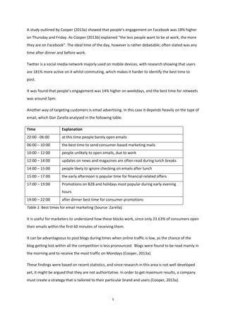 5
A study outlined by Cooper (2013a) showed that people’s engagement on Facebook was 18% higher
on Thursday and Friday. As Cooper (2013b) explained “the less people want to be at work, the more
they are on Facebook”. The ideal time of the day, however is rather debatable; often stated was any
time after dinner and before work.
Twitter is a social media network majorly used on mobile devices, with research showing that users
are 181% more active on it whilst commuting, which makes it harder to identify the best time to
post.
It was found that people’s engagement was 14% higher on weekdays, and the best time for retweets
was around 5pm.
Another way of targeting customers is email advertising. In this case it depends heavily on the type of
email, which Dan Zarella analysed in the following table.
Time Explanation
22:00 - 06:00 at this time people barely open emails
06:00 – 10:00 the best time to send consumer-based marketing mails
10:00 – 12:00 people unlikely to open emails, due to work
12:00 – 14:00 updates on news and magazines are often read during lunch breaks
14:00 – 15:00 people likely to ignore checking on emails after lunch
15:00 – 17:00 the early afternoon is popular time for financial-related offers
17:00 – 19:00 Promotions on B2B and holidays most popular during early evening
hours
19:00 – 22:00 after dinner best time for consumer promotions
Table 1: Best times for email marketing (Source: Zarella)
It is useful for marketers to understand how these blocks work, since only 23.63% of consumers open
their emails within the first 60 minutes of receiving them.
It can be advantageous to post blogs during times when online traffic is low, as the chance of the
blog getting lost within all the competition is less pronounced. Blogs were found to be read mainly in
the morning and to receive the most traffic on Mondays (Cooper, 2013a).
These findings were based on recent statistics, and since research in this area is not well developed
yet, it might be argued that they are not authoritative. In order to get maximum results, a company
must create a strategy that is tailored to their particular brand and users (Cooper, 2013a).
 