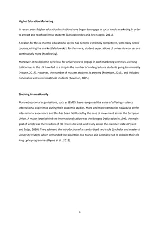 6
Higher Education Marketing
In recent years higher education institutions have begun to engage in social media marketing in order
to attract and reach potential students (Constantinides and Zinc Stagno, 2011).
A reason for this is that the educational sector has become extremely competitive, with many online
courses joining the market (Maslowsky). Furthermore, student expectations of university courses are
continuously rising (Maslowsky).
Moreover, it has become beneficial for universities to engage in such marketing activities, as rising
tuition fees in the UK have led to a drop in the number of undergraduate students going to university
(Howse, 2014). However, the number of masters students is growing (Morrison, 2013), and includes
national as well as international students (Bowman, 2005).
Studying internationally
Many educational organisations, such as JEMSS, have recognised the value of offering students
international experience during their academic studies. More and more companies nowadays prefer
international experience and this has been facilitated by the ease of movement across the European
Union. A major force behind the internationalisation was the Bologna Declaration in 1999, the main
goal of which was the freedom of EU citizens to work and study across the member states (Powell
and Solga, 2010). They achieved the introduction of a standardised two-cycle (bachelor and masters)
university system, which demanded that countries like France and Germany had to disband their old
long cycle programmes (Byrne et al., 2012).
 