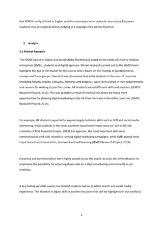 8
that JEMSS is only offered in English could in some ways be an obstacle, since some European
students may be sceptical about studying in a language they are not fluent at.
3. Analysis
3.1 Market Research
The JEMSS course in Digital and Social Media Marketing is based on the needs of small to medium
enterprises (SMEs), students and digital agencies. Market research carried out by the JEMSS team
highlights the gap in the market for this course and is based on the findings of questionnaires,
surveys and focus groups. Overall it was discovered that while students in the non-UK countries
(including Poland, Greece, Lithuania, Romania and Bulgaria) were fairly unified in their requirements
and reasons for wishing to join the course, UK students valued different skills and positions (JEMSS
Research Project, 2014). This was probably a result of the fact that there are many more
opportunities for studying digital marketing in the UK than there are in the other countries (JEMSS
Research Project, 2014).
For example, UK students expected to acquire largely technical skills such as SEO and social media
monitoring, while students in the other countries based more importance on ‘soft skills’ like
creativity (JEMSS Research Project, 2014). For agencies, the most important skills were
communication and skills related to running digital marketing campaigns, while SMEs placed most
importance in communication, teamwork and self-learning (JEMSS Research Project, 2014).
Creativity and communication were highly valued across the board. As such, we will endeavour to
emphasise the possibility for acquiring these skills (in a digital marketing environment) in our
artefacts.
A key finding was that nearly one third of students had no practical search and social media
experience. This shortfall in digital skills is another key point that will be highlighted in our artefacts.
 