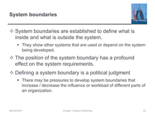 System boundaries
 System boundaries are established to define what is
inside and what is outside the system.
 They show other systems that are used or depend on the system
being developed.
 The position of the system boundary has a profound
effect on the system requirements.
 Defining a system boundary is a political judgment
 There may be pressures to develop system boundaries that
increase / decrease the influence or workload of different parts of
an organization.
Chapter 5 System Modeling 1030/10/2014
 
