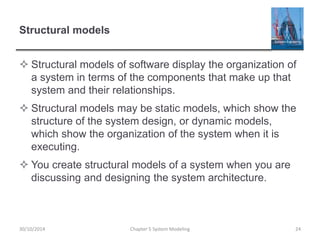Structural models
 Structural models of software display the organization of
a system in terms of the components that make up that
system and their relationships.
 Structural models may be static models, which show the
structure of the system design, or dynamic models,
which show the organization of the system when it is
executing.
 You create structural models of a system when you are
discussing and designing the system architecture.
Chapter 5 System Modeling 2430/10/2014
 