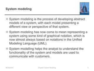 System modeling
 System modeling is the process of developing abstract
models of a system, with each model presenting a
different view or perspective of that system.
 System modeling has now come to mean representing a
system using some kind of graphical notation, which is
now almost always based on notations in the Unified
Modeling Language (UML).
 System modelling helps the analyst to understand the
functionality of the system and models are used to
communicate with customers.
Chapter 5 System Modeling 330/10/2014
 