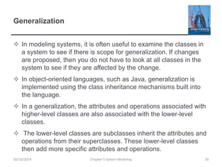 Generalization
 In modeling systems, it is often useful to examine the classes in
a system to see if there is scope for generalization. If changes
are proposed, then you do not have to look at all classes in the
system to see if they are affected by the change.
 In object-oriented languages, such as Java, generalization is
implemented using the class inheritance mechanisms built into
the language.
 In a generalization, the attributes and operations associated with
higher-level classes are also associated with the lower-level
classes.
 The lower-level classes are subclasses inherit the attributes and
operations from their superclasses. These lower-level classes
then add more specific attributes and operations.
Chapter 5 System Modeling 3030/10/2014
 