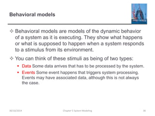 Behavioral models
 Behavioral models are models of the dynamic behavior
of a system as it is executing. They show what happens
or what is supposed to happen when a system responds
to a stimulus from its environment.
 You can think of these stimuli as being of two types:
 Data Some data arrives that has to be processed by the system.
 Events Some event happens that triggers system processing.
Events may have associated data, although this is not always
the case.
Chapter 5 System Modeling 3630/10/2014
 
