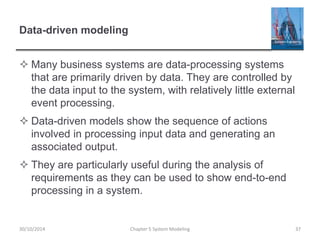 Data-driven modeling
 Many business systems are data-processing systems
that are primarily driven by data. They are controlled by
the data input to the system, with relatively little external
event processing.
 Data-driven models show the sequence of actions
involved in processing input data and generating an
associated output.
 They are particularly useful during the analysis of
requirements as they can be used to show end-to-end
processing in a system.
Chapter 5 System Modeling 3730/10/2014
 