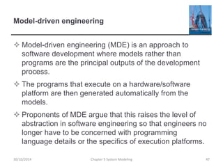 Model-driven engineering
 Model-driven engineering (MDE) is an approach to
software development where models rather than
programs are the principal outputs of the development
process.
 The programs that execute on a hardware/software
platform are then generated automatically from the
models.
 Proponents of MDE argue that this raises the level of
abstraction in software engineering so that engineers no
longer have to be concerned with programming
language details or the specifics of execution platforms.
Chapter 5 System Modeling 4730/10/2014
 