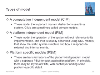 Types of model
 A computation independent model (CIM)
 These model the important domain abstractions used in a
system. CIMs are sometimes called domain models.
 A platform independent model (PIM)
 These model the operation of the system without reference to its
implementation. The PIM is usually described using UML models
that show the static system structure and how it responds to
external and internal events.
 Platform specific models (PSM)
 These are transformations of the platform-independent model
with a separate PSM for each application platform. In principle,
there may be layers of PSM, with each layer adding some
platform-specific detail.
Chapter 5 System Modeling 5030/10/2014
 