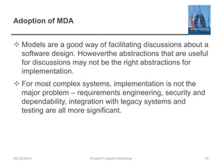 Adoption of MDA
 Models are a good way of facilitating discussions about a
software design. Howeverthe abstractions that are useful
for discussions may not be the right abstractions for
implementation.
 For most complex systems, implementation is not the
major problem – requirements engineering, security and
dependability, integration with legacy systems and
testing are all more significant.
Chapter 5 System Modeling 5530/10/2014
 