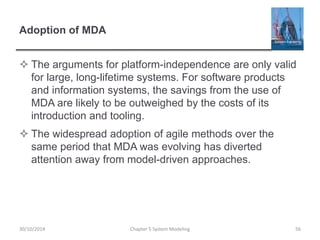 Adoption of MDA
 The arguments for platform-independence are only valid
for large, long-lifetime systems. For software products
and information systems, the savings from the use of
MDA are likely to be outweighed by the costs of its
introduction and tooling.
 The widespread adoption of agile methods over the
same period that MDA was evolving has diverted
attention away from model-driven approaches.
Chapter 5 System Modeling 5630/10/2014
 