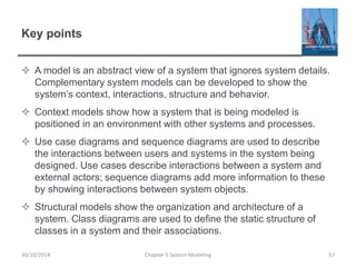 Key points
 A model is an abstract view of a system that ignores system details.
Complementary system models can be developed to show the
system’s context, interactions, structure and behavior.
 Context models show how a system that is being modeled is
positioned in an environment with other systems and processes.
 Use case diagrams and sequence diagrams are used to describe
the interactions between users and systems in the system being
designed. Use cases describe interactions between a system and
external actors; sequence diagrams add more information to these
by showing interactions between system objects.
 Structural models show the organization and architecture of a
system. Class diagrams are used to define the static structure of
classes in a system and their associations.
Chapter 5 System Modeling 5730/10/2014
 