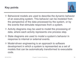 Key points
 Behavioral models are used to describe the dynamic behavior
of an executing system. This behavior can be modeled from
the perspective of the data processed by the system, or by
the events that stimulate responses from a system.
 Activity diagrams may be used to model the processing of
data, where each activity represents one process step.
 State diagrams are used to model a system’s behavior in
response to internal or external events.
 Model-driven engineering is an approach to software
development in which a system is represented as a set of
models that can be automatically transformed to executable
code.
Chapter 5 System Modeling 5830/10/2014
 