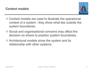 Context models
 Context models are used to illustrate the operational
context of a system - they show what lies outside the
system boundaries.
 Social and organisational concerns may affect the
decision on where to position system boundaries.
 Architectural models show the system and its
relationship with other systems.
Chapter 5 System Modeling 930/10/2014
 
