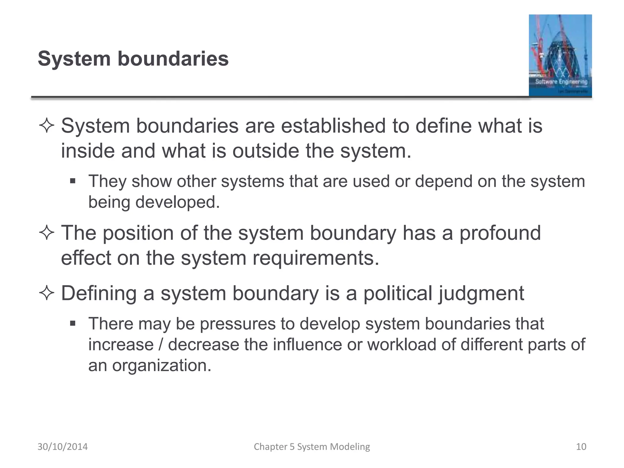 System boundaries
 System boundaries are established to define what is
inside and what is outside the system.
 They show other systems that are used or depend on the system
being developed.
 The position of the system boundary has a profound
effect on the system requirements.
 Defining a system boundary is a political judgment
 There may be pressures to develop system boundaries that
increase / decrease the influence or workload of different parts of
an organization.
Chapter 5 System Modeling 10
30/10/2014
 