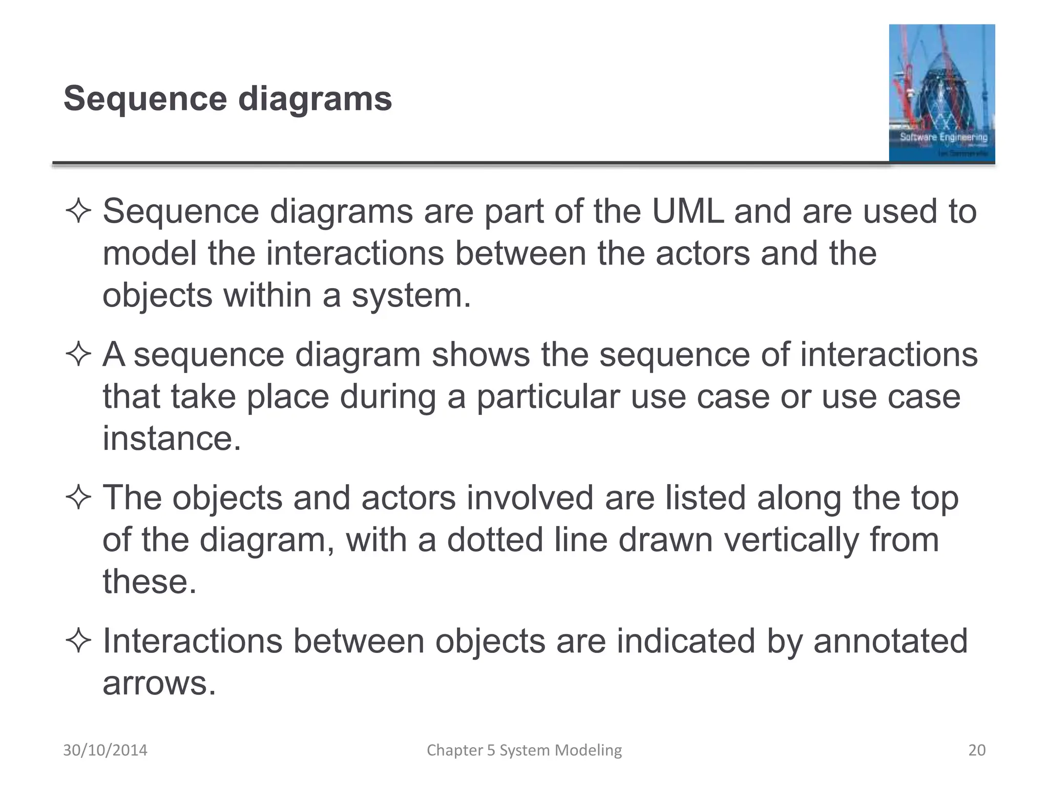Sequence diagrams
 Sequence diagrams are part of the UML and are used to
model the interactions between the actors and the
objects within a system.
 A sequence diagram shows the sequence of interactions
that take place during a particular use case or use case
instance.
 The objects and actors involved are listed along the top
of the diagram, with a dotted line drawn vertically from
these.
 Interactions between objects are indicated by annotated
arrows.
Chapter 5 System Modeling 20
30/10/2014
 