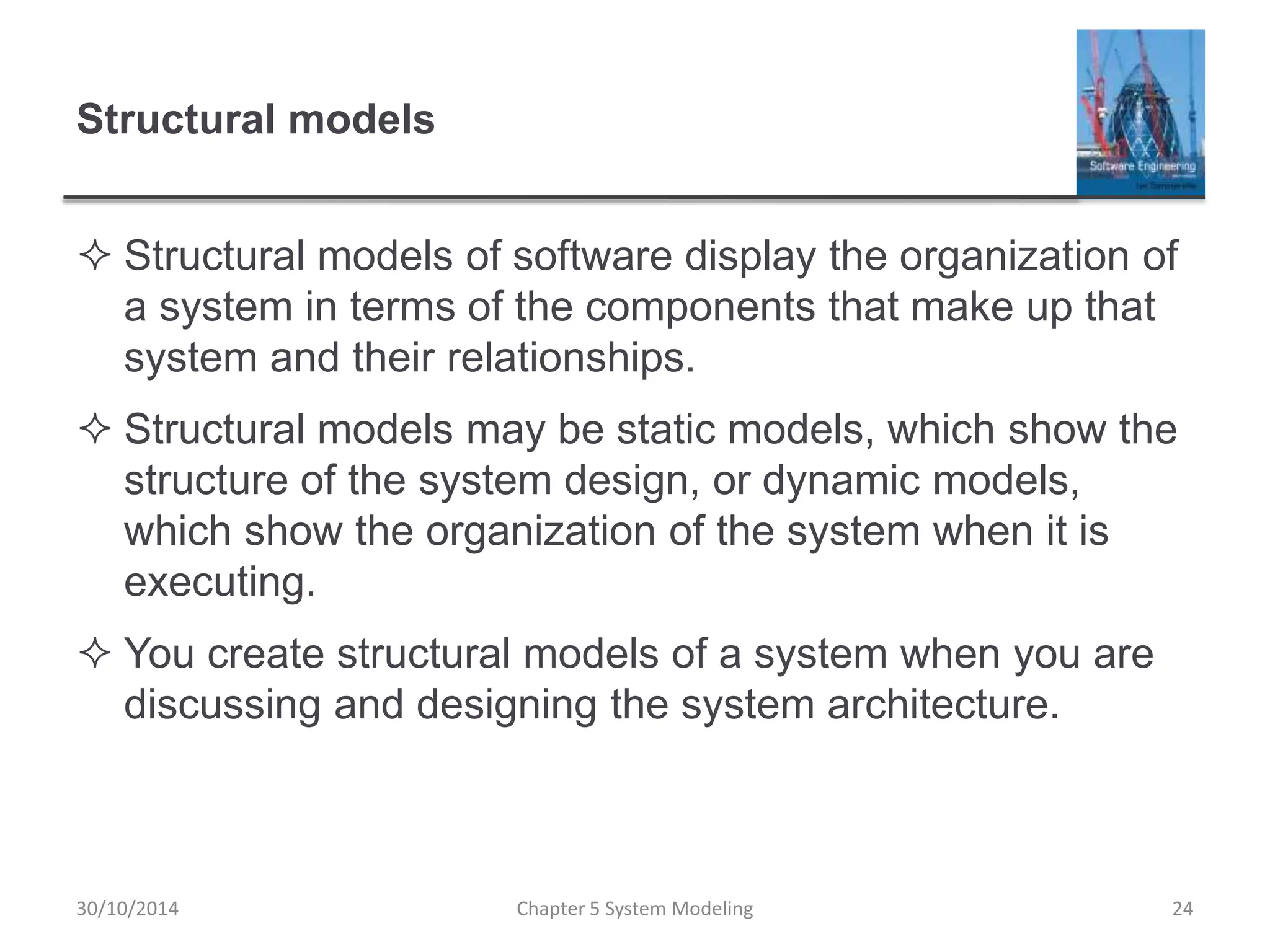 Structural models
 Structural models of software display the organization of
a system in terms of the components that make up that
system and their relationships.
 Structural models may be static models, which show the
structure of the system design, or dynamic models,
which show the organization of the system when it is
executing.
 You create structural models of a system when you are
discussing and designing the system architecture.
Chapter 5 System Modeling 24
30/10/2014
 