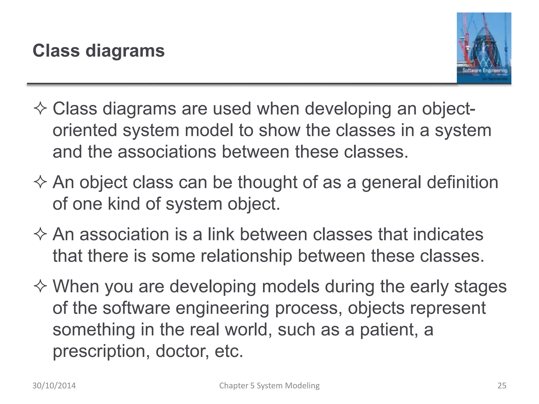 Class diagrams
 Class diagrams are used when developing an object-
oriented system model to show the classes in a system
and the associations between these classes.
 An object class can be thought of as a general definition
of one kind of system object.
 An association is a link between classes that indicates
that there is some relationship between these classes.
 When you are developing models during the early stages
of the software engineering process, objects represent
something in the real world, such as a patient, a
prescription, doctor, etc.
Chapter 5 System Modeling 25
30/10/2014
 