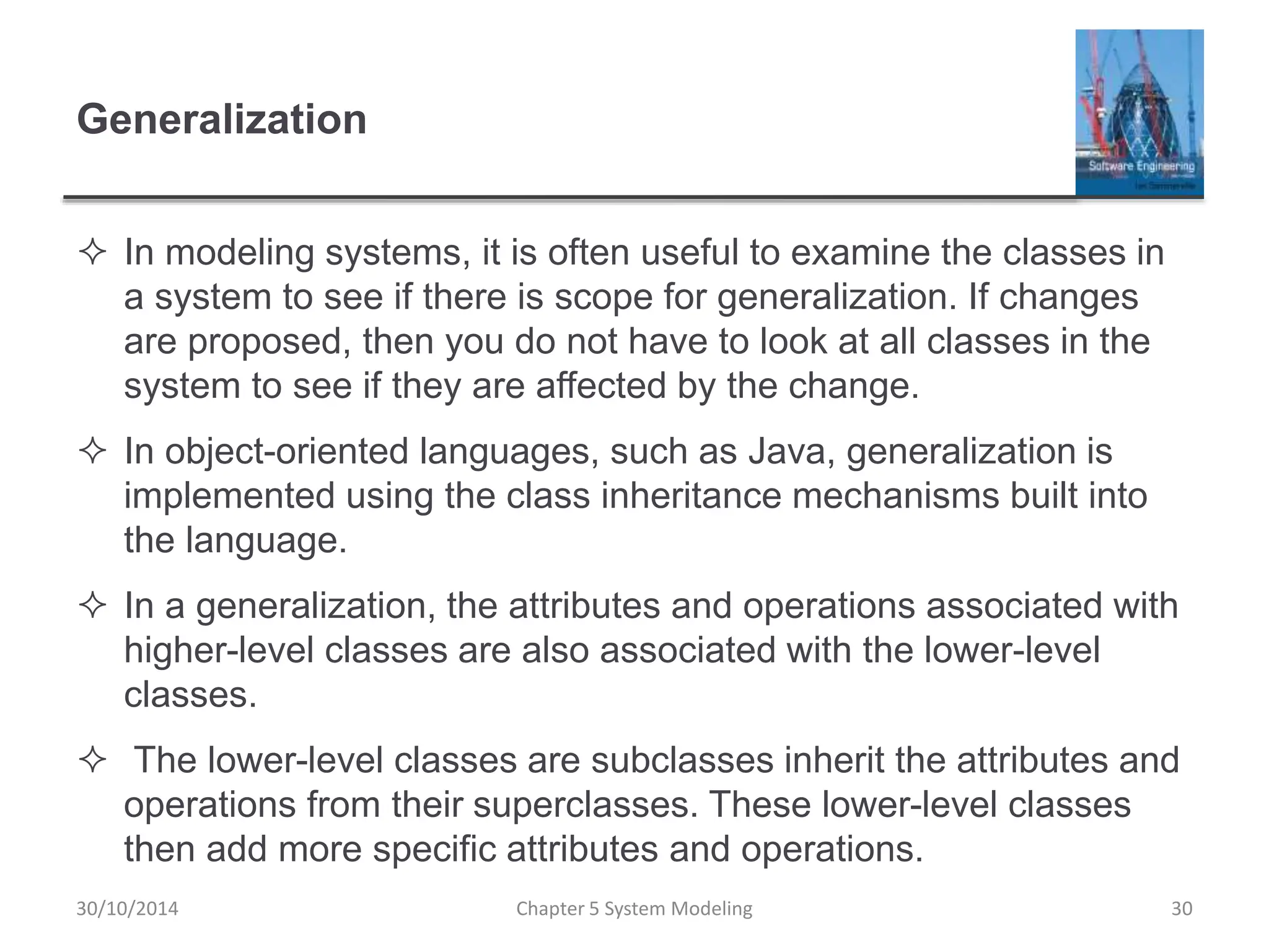 Generalization
 In modeling systems, it is often useful to examine the classes in
a system to see if there is scope for generalization. If changes
are proposed, then you do not have to look at all classes in the
system to see if they are affected by the change.
 In object-oriented languages, such as Java, generalization is
implemented using the class inheritance mechanisms built into
the language.
 In a generalization, the attributes and operations associated with
higher-level classes are also associated with the lower-level
classes.
 The lower-level classes are subclasses inherit the attributes and
operations from their superclasses. These lower-level classes
then add more specific attributes and operations.
Chapter 5 System Modeling 30
30/10/2014
 