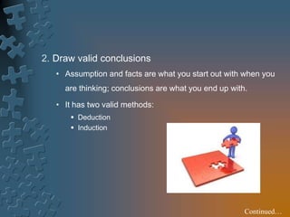 2. Draw valid conclusions
• Assumption and facts are what you start out with when you
are thinking; conclusions are what you end up with.
• It has two valid methods:
 Deduction
 Induction
Continued…
 