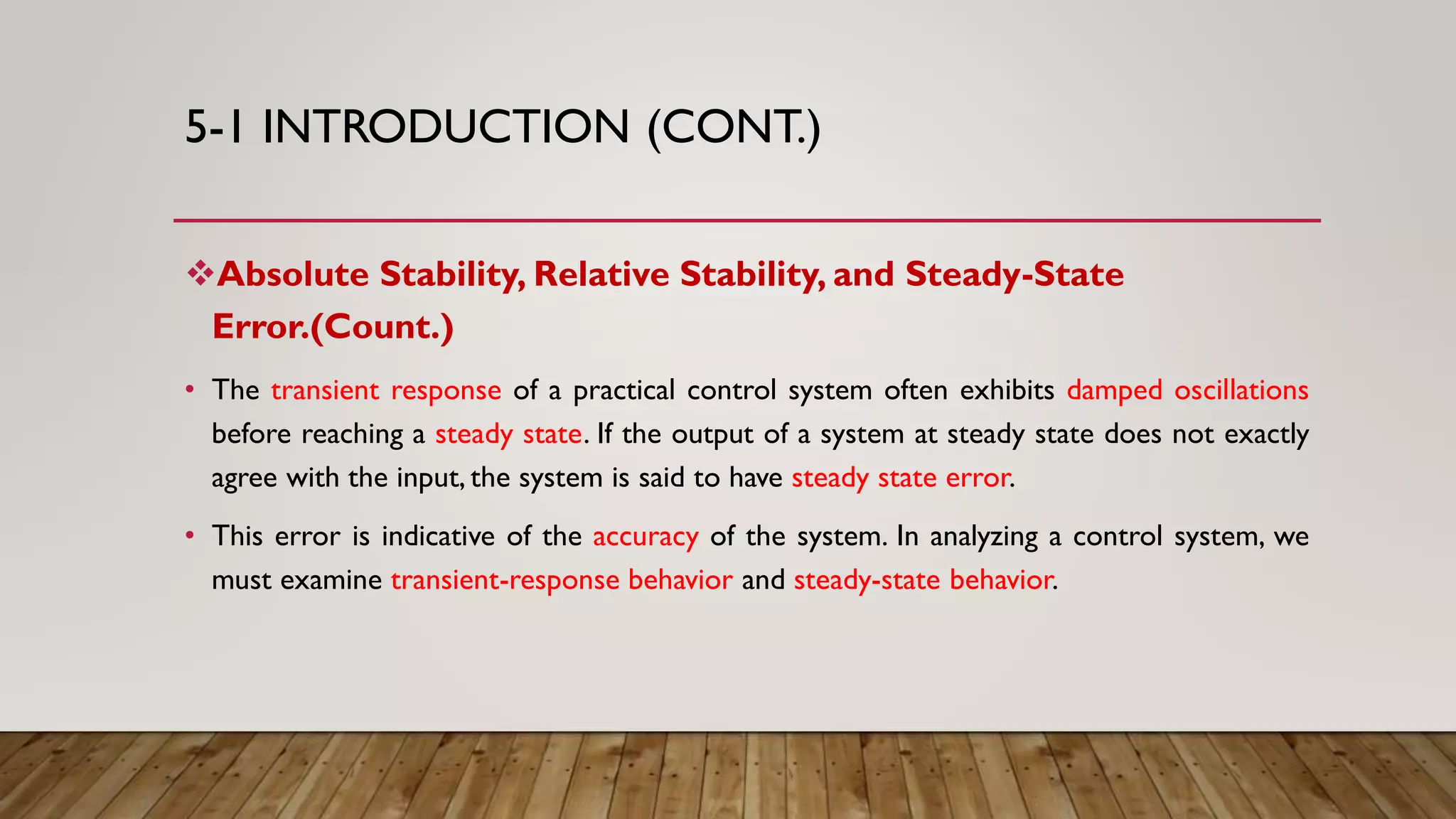 5-1 INTRODUCTION (CONT.)
Absolute Stability, Relative Stability, and Steady-State
Error.(Count.)
• The transient response of a practical control system often exhibits damped oscillations
before reaching a steady state. If the output of a system at steady state does not exactly
agree with the input, the system is said to have steady state error.
• This error is indicative of the accuracy of the system. In analyzing a control system, we
must examine transient-response behavior and steady-state behavior.
 