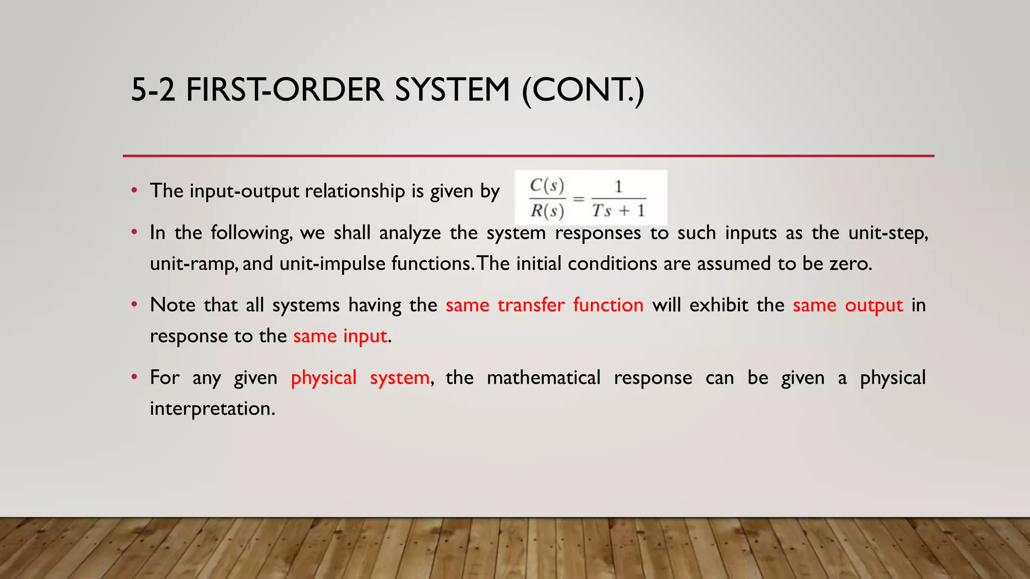 5-2 FIRST-ORDER SYSTEM (CONT.)
• The input-output relationship is given by
• In the following, we shall analyze the system responses to such inputs as the unit-step,
unit-ramp, and unit-impulse functions.The initial conditions are assumed to be zero.
• Note that all systems having the same transfer function will exhibit the same output in
response to the same input.
• For any given physical system, the mathematical response can be given a physical
interpretation.
 