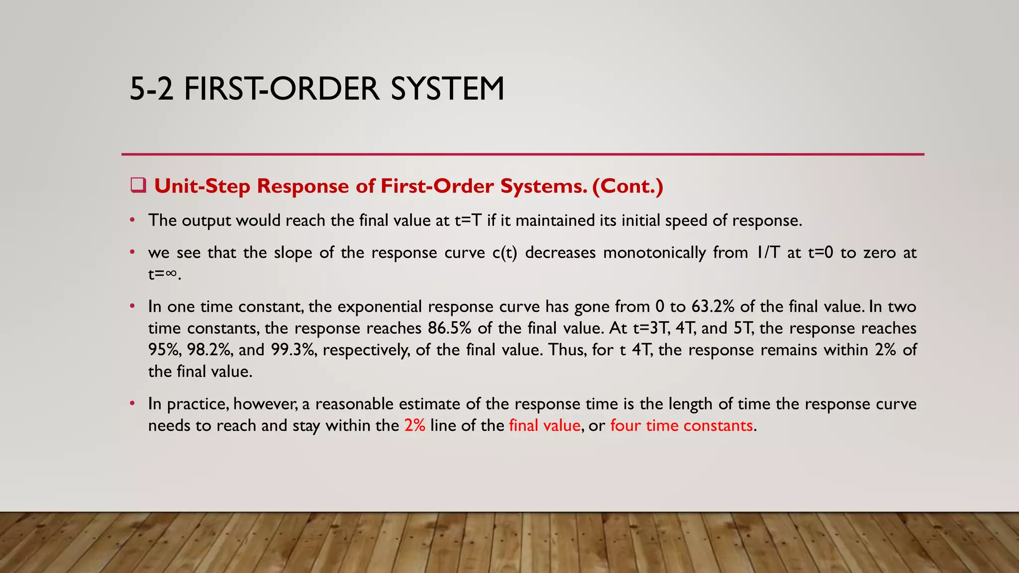 5-2 FIRST-ORDER SYSTEM
 Unit-Step Response of First-Order Systems. (Cont.)
• The output would reach the final value at t=T if it maintained its initial speed of response.
• we see that the slope of the response curve c(t) decreases monotonically from 1/T at t=0 to zero at
t=∞.
• In one time constant, the exponential response curve has gone from 0 to 63.2% of the final value. In two
time constants, the response reaches 86.5% of the final value. At t=3T, 4T, and 5T, the response reaches
95%, 98.2%, and 99.3%, respectively, of the final value. Thus, for t 4T, the response remains within 2% of
the final value.
• In practice, however, a reasonable estimate of the response time is the length of time the response curve
needs to reach and stay within the 2% line of the final value, or four time constants.
 