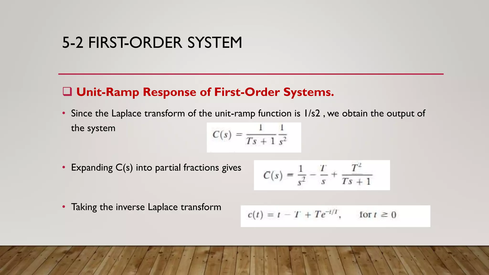 5-2 FIRST-ORDER SYSTEM
 Unit-Ramp Response of First-Order Systems.
• Since the Laplace transform of the unit-ramp function is 1/s2 , we obtain the output of
the system
• Expanding C(s) into partial fractions gives
• Taking the inverse Laplace transform
 