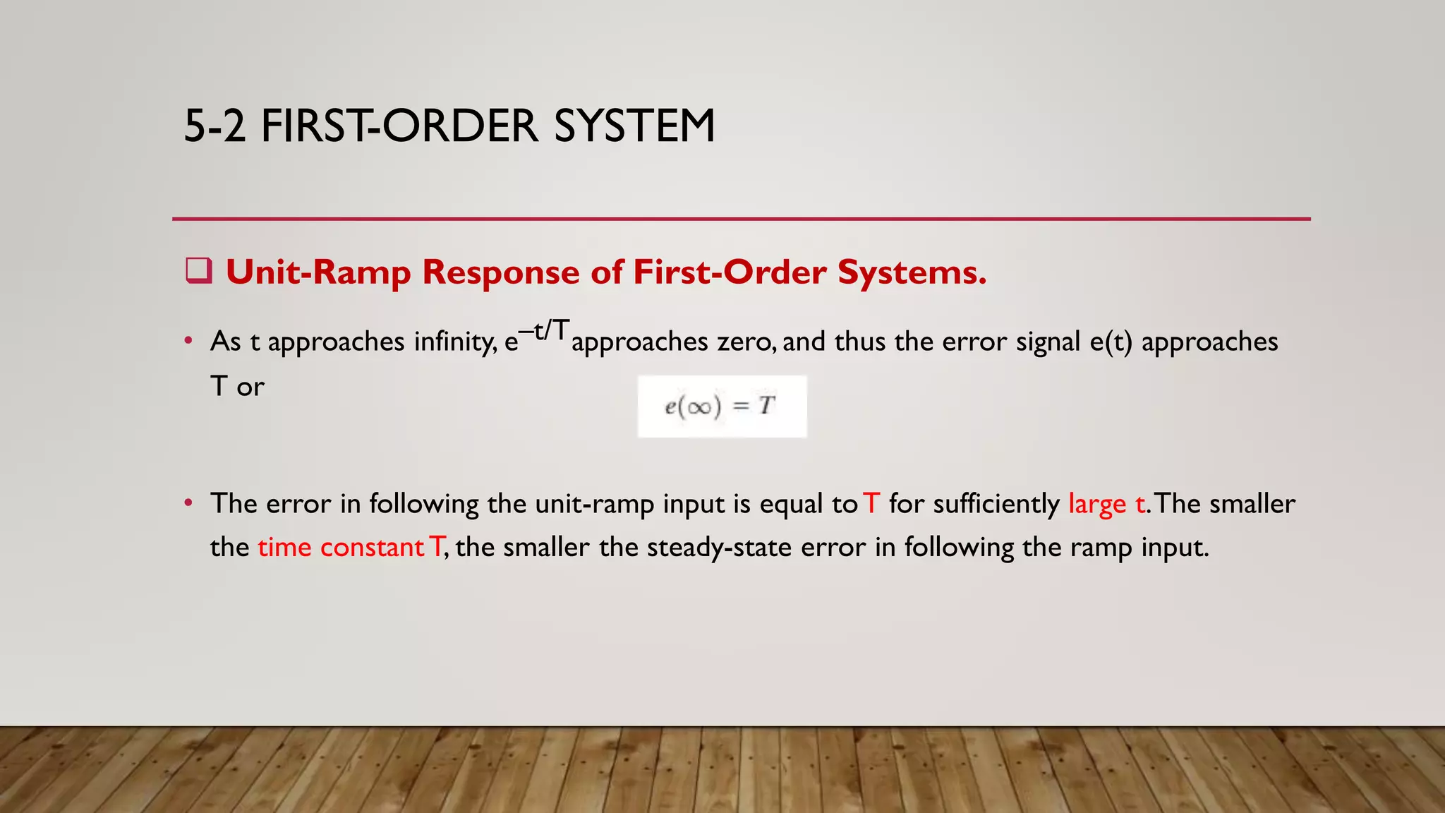 5-2 FIRST-ORDER SYSTEM
 Unit-Ramp Response of First-Order Systems.
• As t approaches infinity, e–t/Tapproaches zero, and thus the error signal e(t) approaches
T or
• The error in following the unit-ramp input is equal toT for sufficiently large t.The smaller
the time constantT, the smaller the steady-state error in following the ramp input.
 