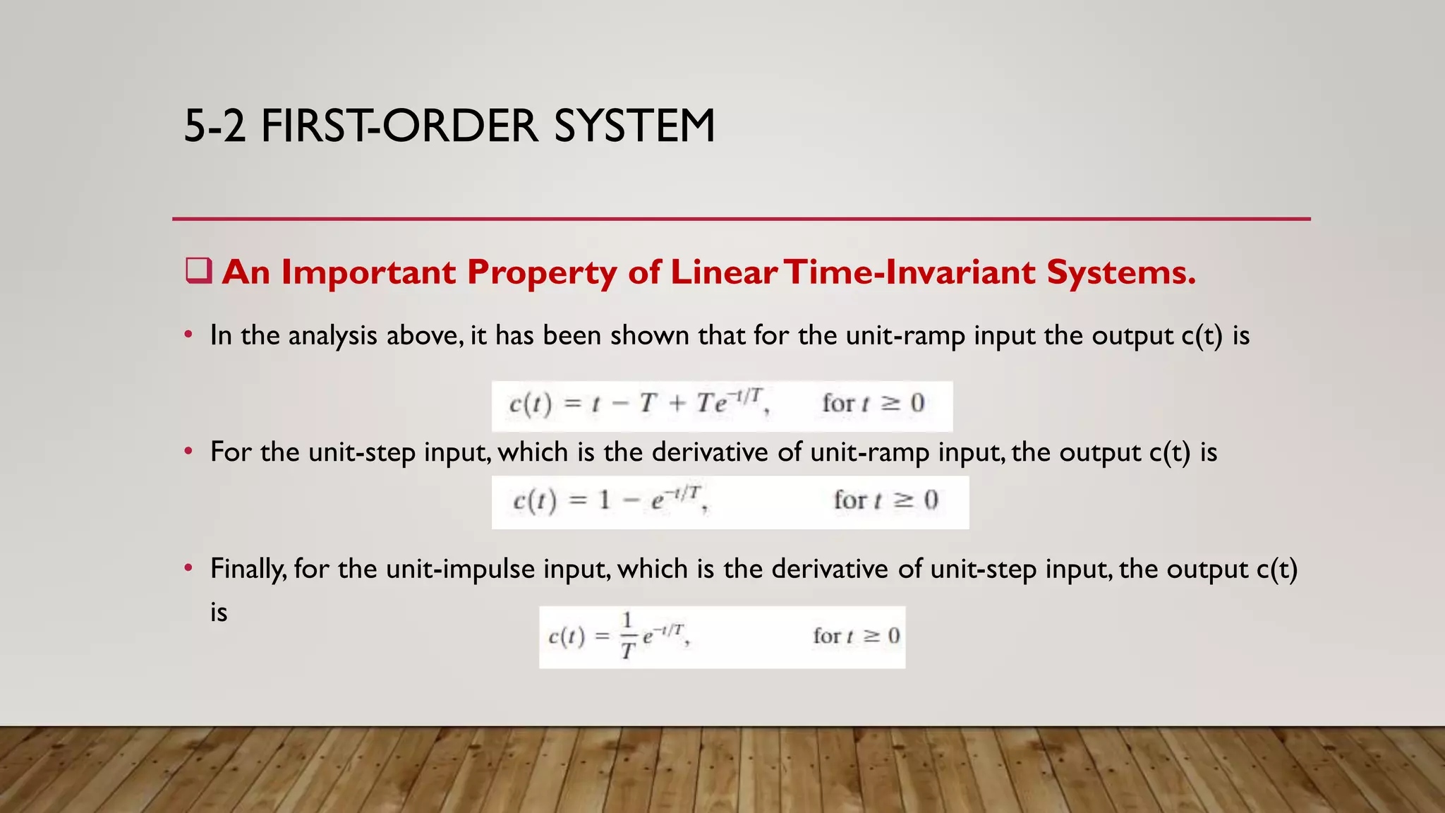 5-2 FIRST-ORDER SYSTEM
 An Important Property of LinearTime-Invariant Systems.
• In the analysis above, it has been shown that for the unit-ramp input the output c(t) is
• For the unit-step input, which is the derivative of unit-ramp input, the output c(t) is
• Finally, for the unit-impulse input, which is the derivative of unit-step input, the output c(t)
is
 